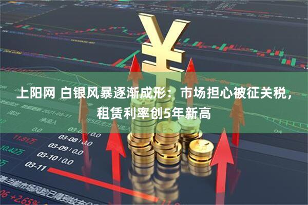 上阳网 白银风暴逐渐成形：市场担心被征关税，租赁利率创5年新高