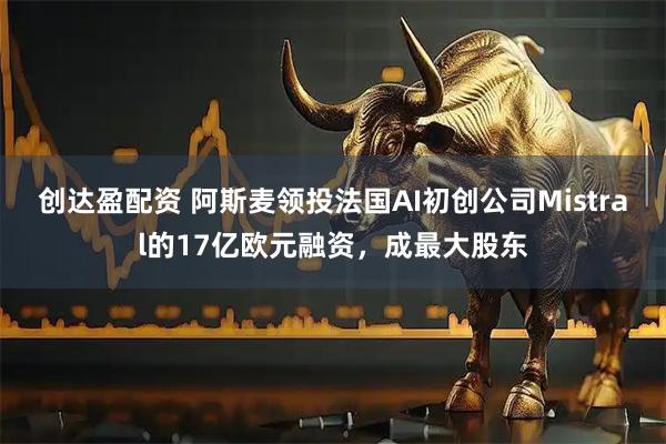 创达盈配资 阿斯麦领投法国AI初创公司Mistral的17亿欧元融资，成最大股东