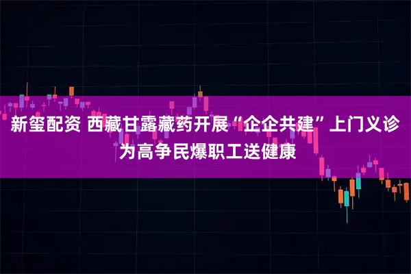 新玺配资 西藏甘露藏药开展“企企共建”上门义诊 为高争民爆职工送健康