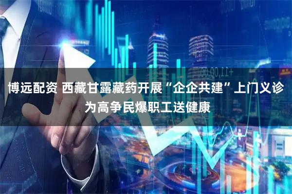 博远配资 西藏甘露藏药开展“企企共建”上门义诊 为高争民爆职工送健康