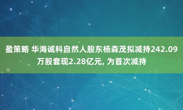 盈策略 华海诚科自然人股东杨森茂拟减持242.09万股套现2.28亿元, 为首次减持
