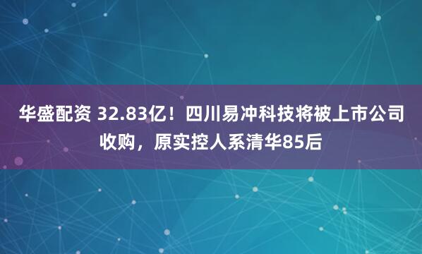 华盛配资 32.83亿！四川易冲科技将被上市公司收购，原实控人系清华85后