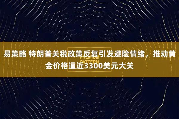 易策略 特朗普关税政策反复引发避险情绪，推动黄金价格逼近3300美元大关