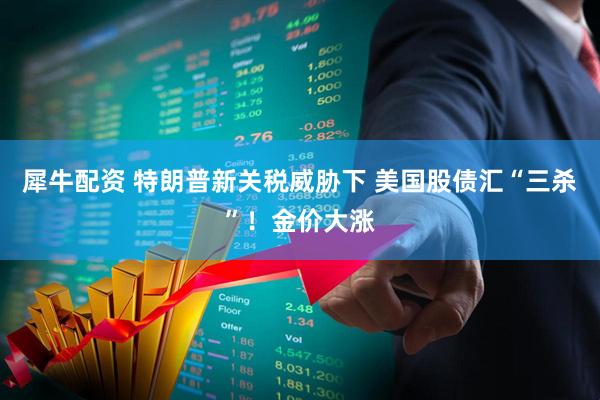 犀牛配资 特朗普新关税威胁下 美国股债汇“三杀”！金价大涨