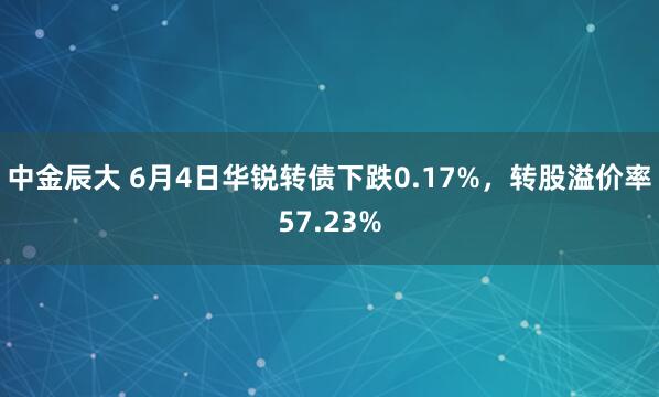 中金辰大 6月4日华锐转债下跌0.17%，转股溢价率57.23%