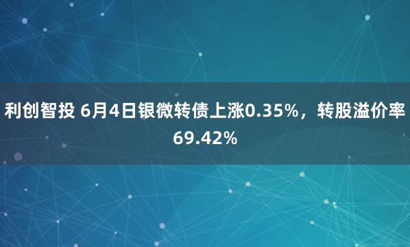 利创智投 6月4日银微转债上涨0.35%，转股溢价率69.42%