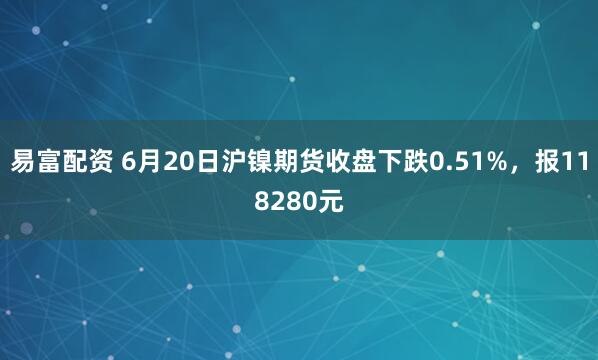 易富配资 6月20日沪镍期货收盘下跌0.51%，报118280元