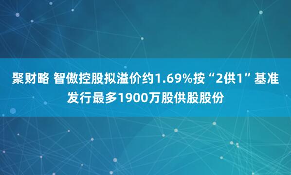 聚财略 智傲控股拟溢价约1.69%按“2供1”基准发行最多1900万股供股股份