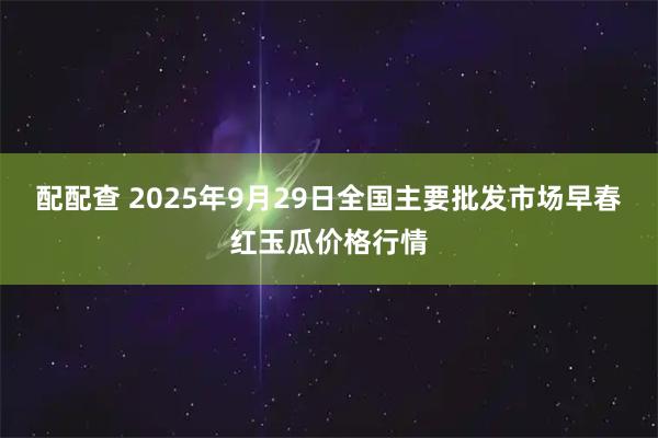 配配查 2025年9月29日全国主要批发市场早春红玉瓜价格行情