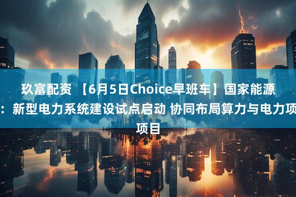 玖富配资 【6月5日Choice早班车】国家能源局：新型电力系统建设试点启动 协同布局算力与电力项目