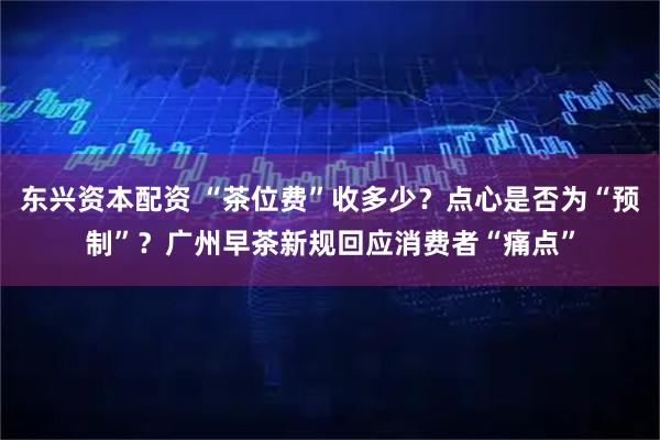 东兴资本配资 “茶位费”收多少？点心是否为“预制”？广州早茶新规回应消费者“痛点”