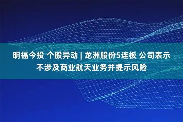 明福今投 个股异动 | 龙洲股份5连板 公司表示不涉及商业航天业务并提示风险
