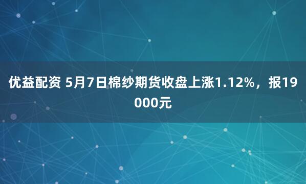 优益配资 5月7日棉纱期货收盘上涨1.12%，报19000元