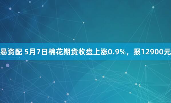 易资配 5月7日棉花期货收盘上涨0.9%，报12900元