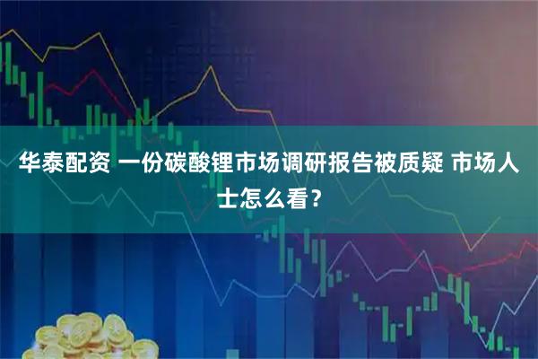 华泰配资 一份碳酸锂市场调研报告被质疑 市场人士怎么看?