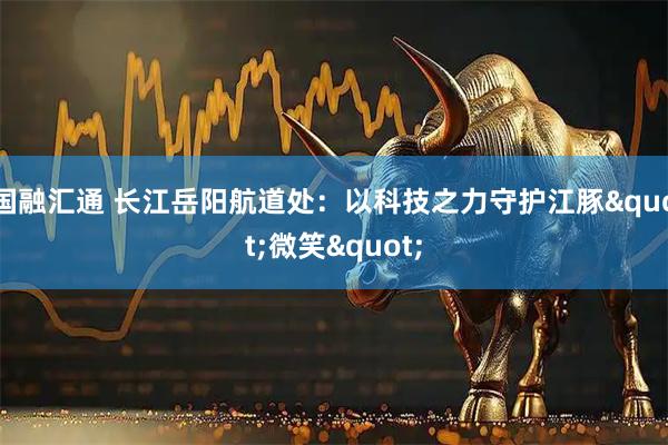 国融汇通 长江岳阳航道处：以科技之力守护江豚"微笑"