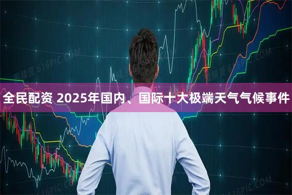 全民配资 2025年国内、国际十大极端天气气候事件