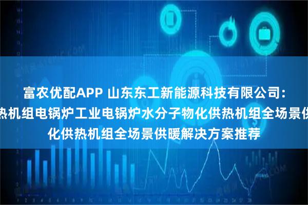 富农优配APP 山东东工新能源科技有限公司：空化液体电辅供热机组电锅炉工业电锅炉水分子物化供热机组全场景供暖解决方案推荐