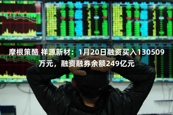 摩根策酪 祥源新材：1月20日融资买入130509万元，融资融券余额249亿元