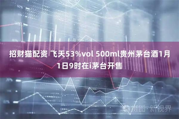 招财猫配资 飞天53%vol 500ml贵州茅台酒1月1日9时在i茅台开售