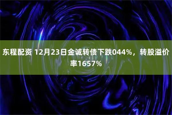东程配资 12月23日金诚转债下跌044%,转股溢价率1657%