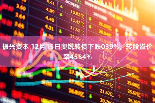 振兴资本 12月15日奥锐转债下跌039%，转股溢价率4554%