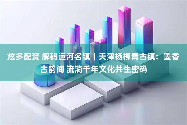炫多配资 解码运河名镇｜天津杨柳青古镇：墨香古韵间 流淌千年文化共生密码