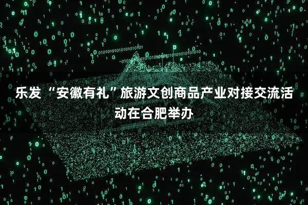 乐发 “安徽有礼”旅游文创商品产业对接交流活动在合肥举办