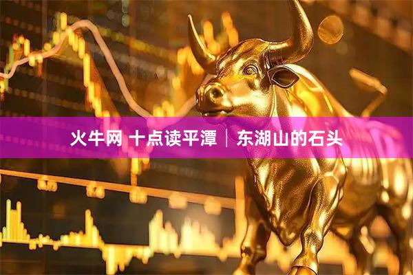 火牛网 十点读平潭│东湖山的石头