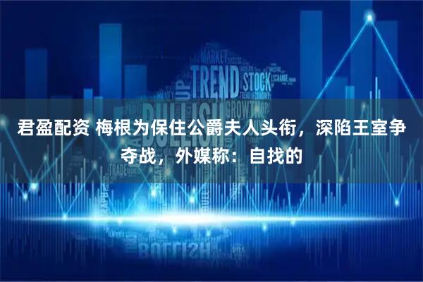 君盈配资 梅根为保住公爵夫人头衔，深陷王室争夺战，外媒称：自找的