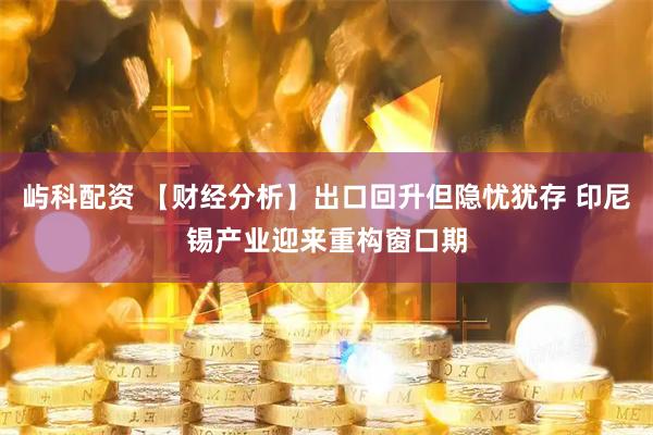 屿科配资 【财经分析】出口回升但隐忧犹存 印尼锡产业迎来重构窗口期