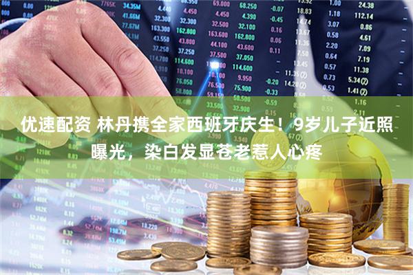 优速配资 林丹携全家西班牙庆生！9岁儿子近照曝光，染白发显苍老惹人心疼