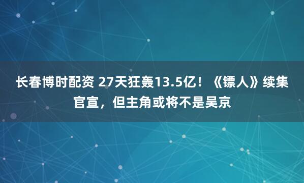 长春博时配资 27天狂轰13.5亿！《镖人》续集官宣，但主角或将不是吴京