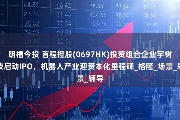 明福今投 首程控股(0697HK)投资组合企业宇树科技启动IPO，机器人产业迎资本化里程碑_格隆_场景_辅导