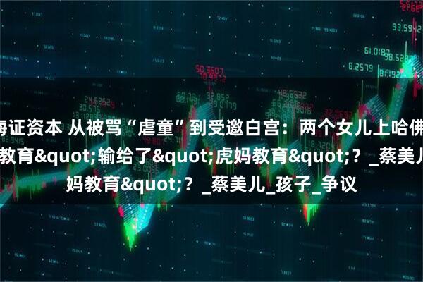 海证资本 从被骂“虐童”到受邀白宫：两个女儿上哈佛，"快乐教育"输给了"虎妈教育"？_蔡美儿_孩子_争议