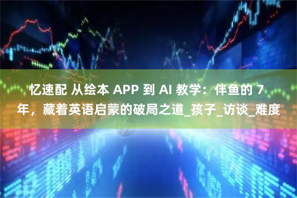 忆速配 从绘本 APP 到 AI 教学：伴鱼的 7 年，藏着英语启蒙的破局之道_孩子_访谈_难度