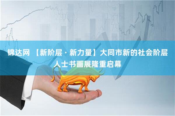锦达网 【新阶层 · 新力量】大同市新的社会阶层人士书画展隆重启幕