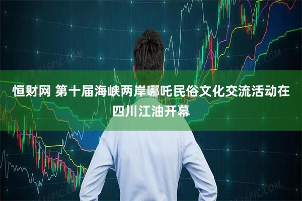 恒财网 第十届海峡两岸哪吒民俗文化交流活动在四川江油开幕