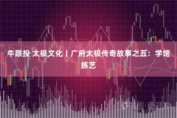 牛跟投 太极文化丨广府太极传奇故事之五：学馆练艺