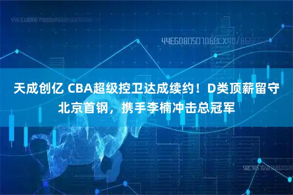 天成创亿 CBA超级控卫达成续约！D类顶薪留守北京首钢，携手李楠冲击总冠军